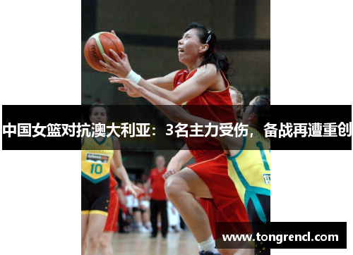 中国女篮对抗澳大利亚：3名主力受伤，备战再遭重创